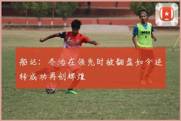 船记：乔治在领先时被翻盘如今逆转成功再创辉煌