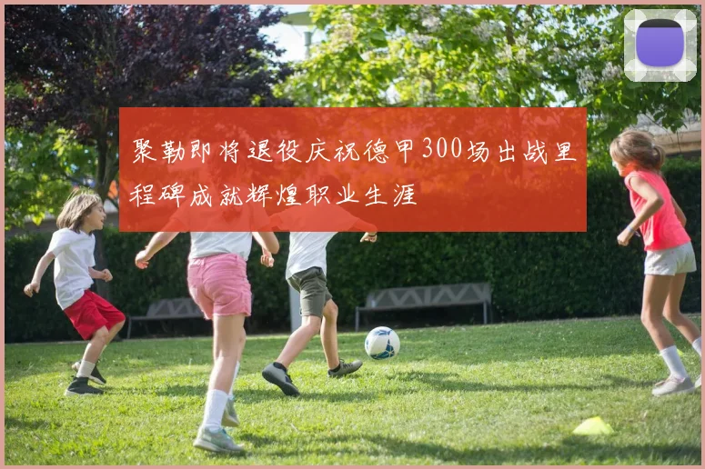 聚勒即将退役庆祝德甲300场出战里程碑成就辉煌职业生涯