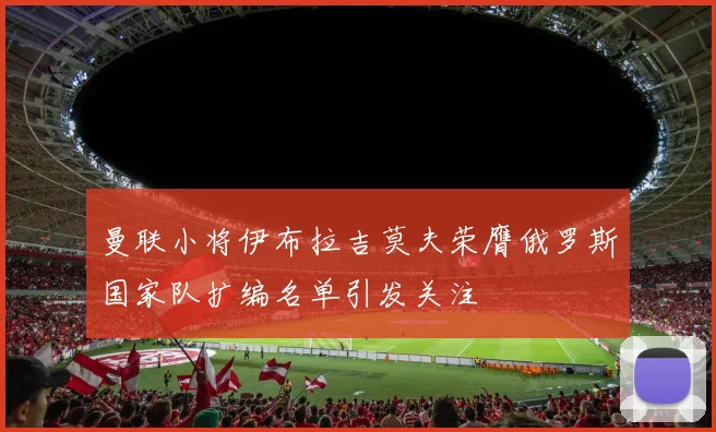 曼联小将伊布拉吉莫夫荣膺俄罗斯国家队扩编名单引发关注