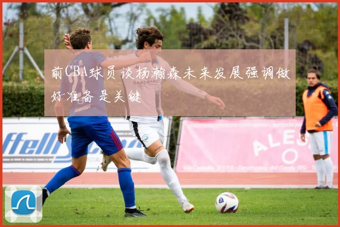 前CBA球员谈杨瀚森未来发展强调做好准备是关键