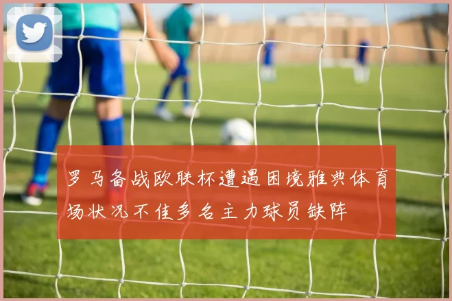 罗马备战欧联杯遭遇困境雅典体育场状况不佳多名主力球员缺阵