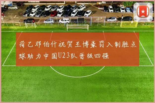 荷乙邓伯什祝贺王博豪罚入制胜点球助力中国U23队晋级四强