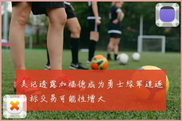 美记透露加福德成为勇士绿军追逐目标交易可能性增大