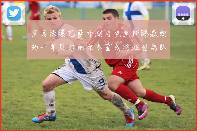 罗马诺曝巴萨计划与克里斯滕森续约一年贝尔纳尔冬窗或将租借离队