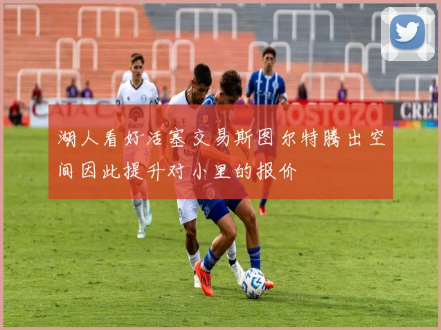 湖人看好活塞交易斯图尔特腾出空间因此提升对小里的报价
