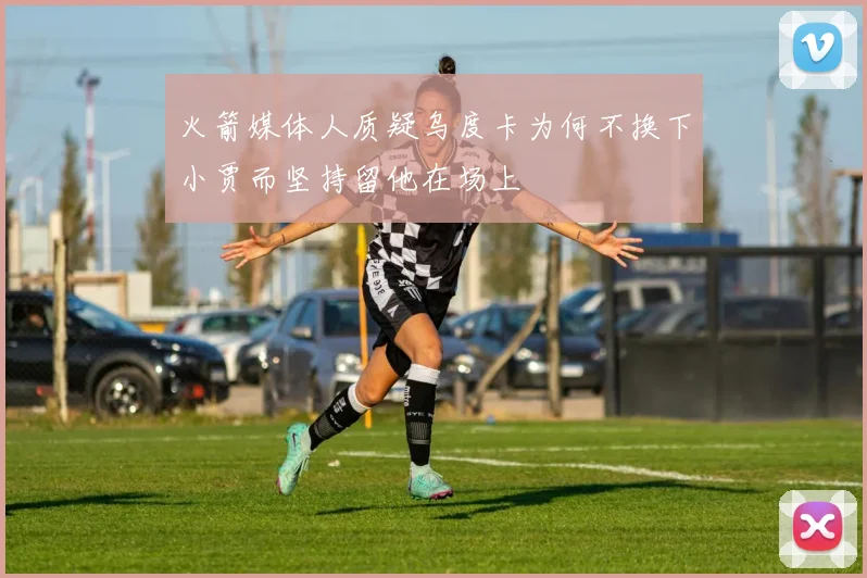火箭媒体人质疑乌度卡为何不换下小贾而坚持留他在场上