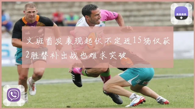 文班首发表现起伏不定近15场仅获2胜替补出战也难求突破