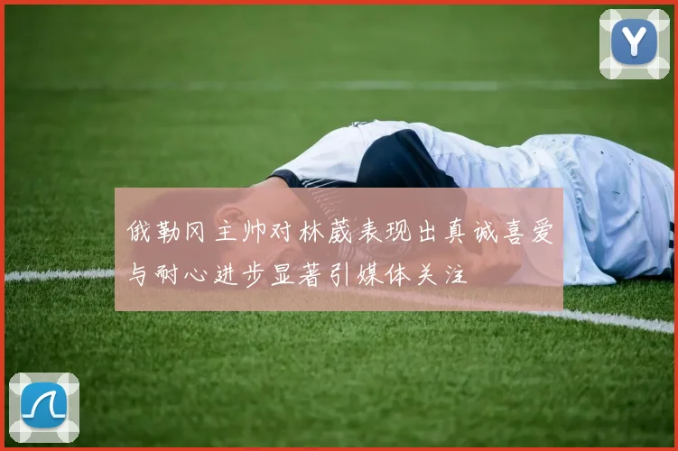 俄勒冈主帅对林葳表现出真诚喜爱与耐心进步显著引媒体关注