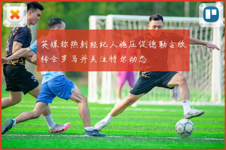 英媒称热刺经纪人施压促德勒古欣转会罗马并关注特尔动态