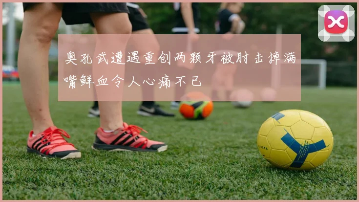 奥孔武遭遇重创两颗牙被肘击掉满嘴鲜血令人心痛不已
