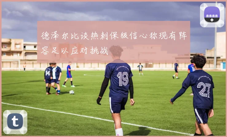 德泽尔比谈热刺保级信心称现有阵容足以应对挑战
