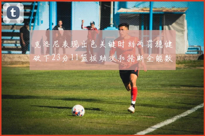 克洛尼表现出色关键时刻两罚稳健砍下23分11篮板助攻和抢断全能数据