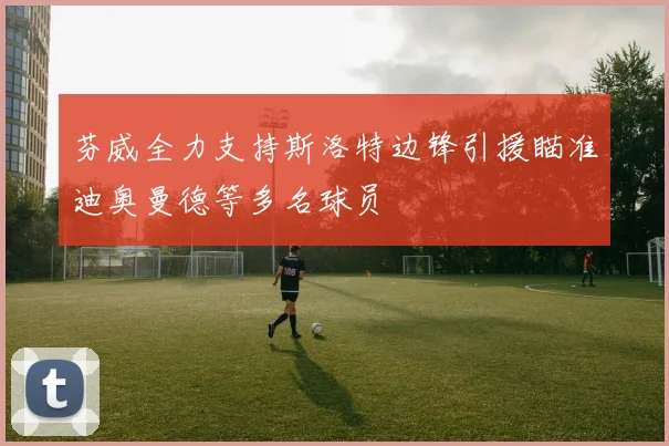 芬威全力支持斯洛特边锋引援瞄准迪奥曼德等多名球员