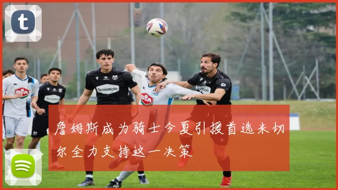 詹姆斯成为骑士今夏引援首选米切尔全力支持这一决策
