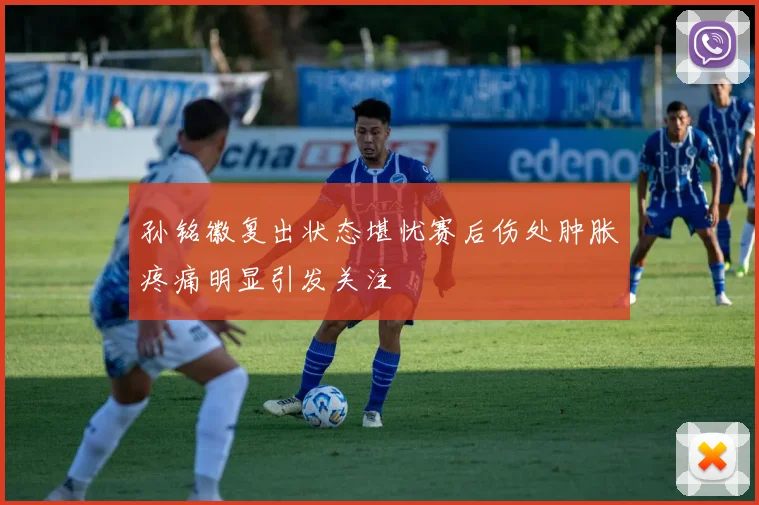 孙铭徽复出状态堪忧赛后伤处肿胀疼痛明显引发关注