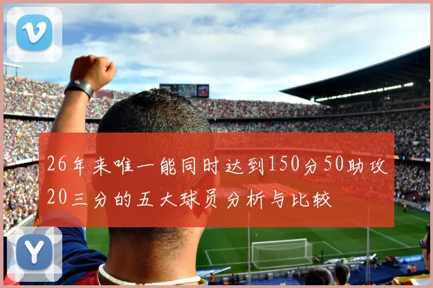 26年来唯一能同时达到150分50助攻20三分的五大球员分析与比较