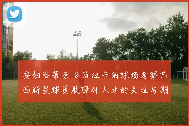 安切洛蒂亲临马拉卡纳球场考察巴西新星球员展现对人才的关注与期待