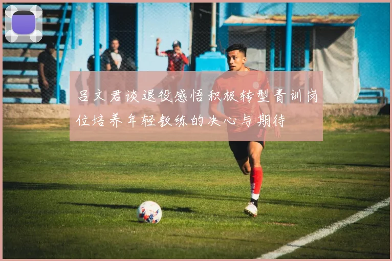 吕文君谈退役感悟积极转型青训岗位培养年轻教练的决心与期待