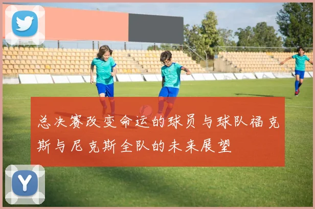 总决赛改变命运的球员与球队福克斯与尼克斯全队的未来展望