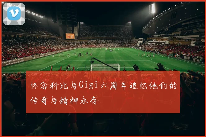 怀念科比与Gigi六周年追忆他们的传奇与精神永存